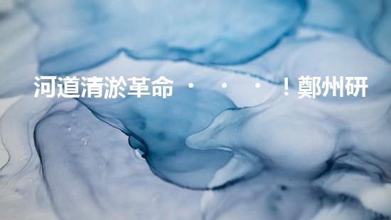 河道清淤革命！鄭州研發(fā)出專(zhuān)用設(shè)備，徹底解決城市水患隱患？